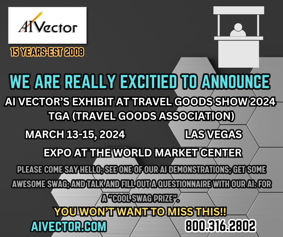 We are really excited to announce AI Vector will be attending and presenting an exhibit at TGA (Travel Goods Association)- 2024 Travel Good Show on Wednesday, March 13th to Saturday, March 15th,2024. Located at the Expo at the World Market Center- Las Vegas.
Please come say hello: see one of our AI demonstrations: get some Awesome SWAG; and talk and fill out a Questionnaire with our AI: for a “Cool SWAG Prize”. You won’t want to miss this!! 
1.800.316.2802
AIVECTOR.COM
https://travelgoods.show/